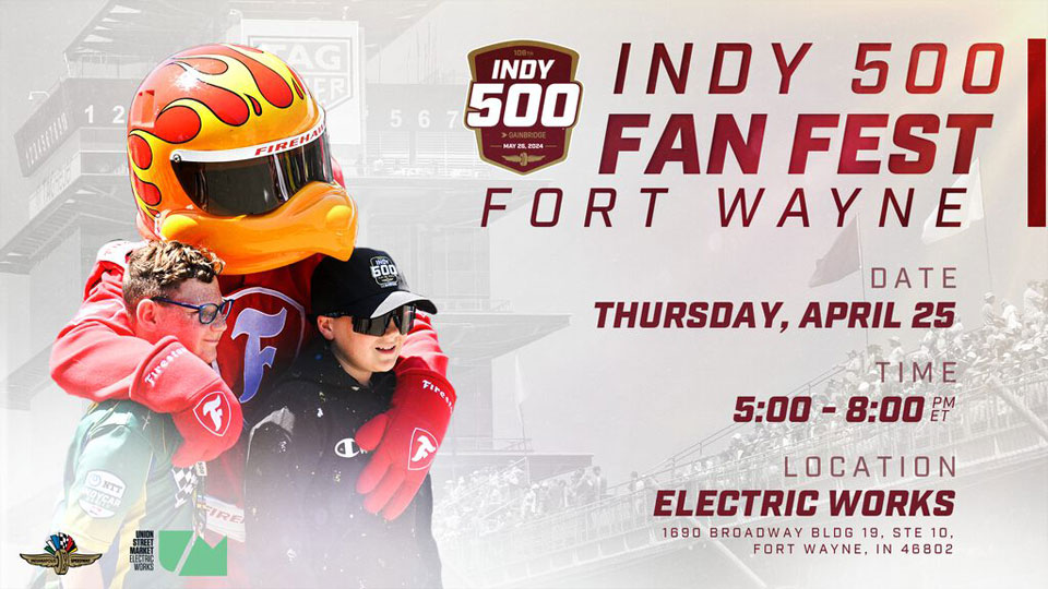 Indy 500 Fan Fest Fort Wayne, Date THursday, April 25, Time 5:00 - 8:00, Location Electric Works